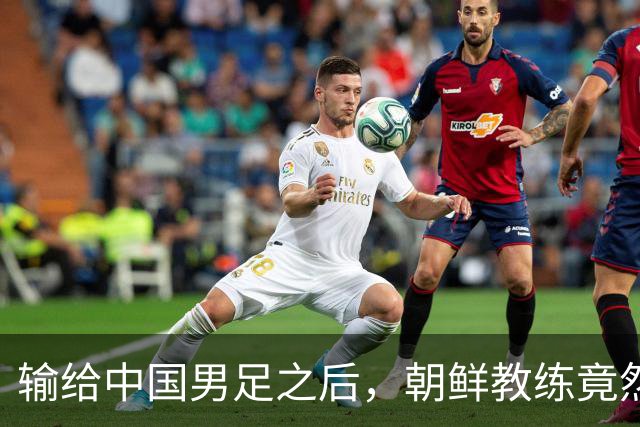 输给中国男足之后，朝鲜教练竟然说了一句比赢球更让人意外的话，格局不一般